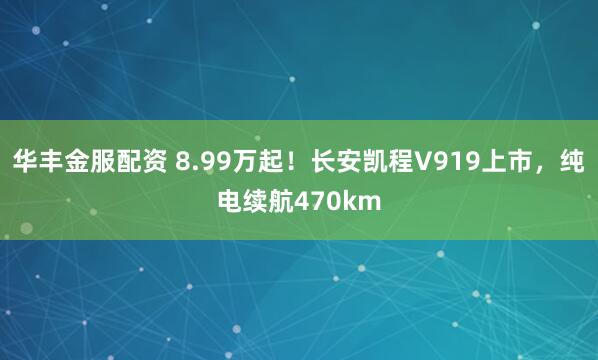 华丰金服配资 8.99万起！长安凯程V919上市，纯电续航470km