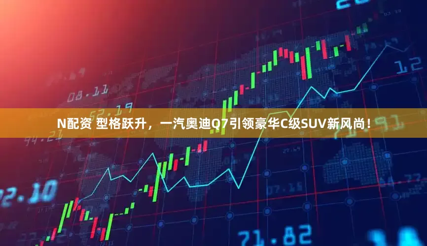 N配资 型格跃升，一汽奥迪Q7引领豪华C级SUV新风尚！