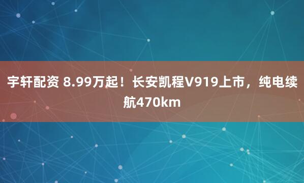 宇轩配资 8.99万起！长安凯程V919上市，纯电续航470km