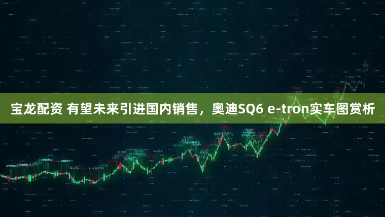 宝龙配资 有望未来引进国内销售，奥迪SQ6 e-tron实车图赏析