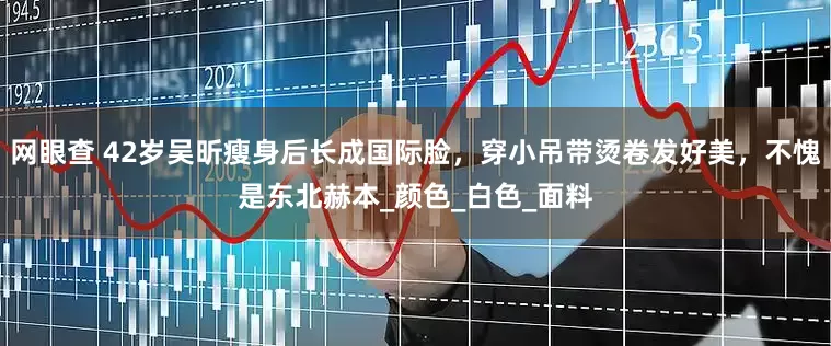 网眼查 42岁吴昕瘦身后长成国际脸，穿小吊带烫卷发好美，不愧是东北赫本_颜色_白色_面料