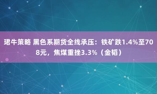 珺牛策略 黑色系期货全线承压：铁矿跌1.4%至708元，焦煤重挫3.3%（金韬）