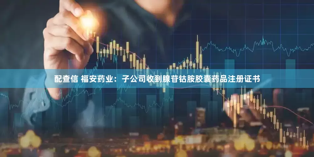 配查信 福安药业：子公司收到腺苷钴胺胶囊药品注册证书