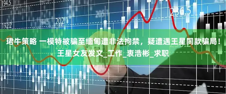 珺牛策略 一模特被骗至缅甸遭非法拘禁，疑遭遇王星同款骗局！王星女友发文_工作_衷浩彬_求职