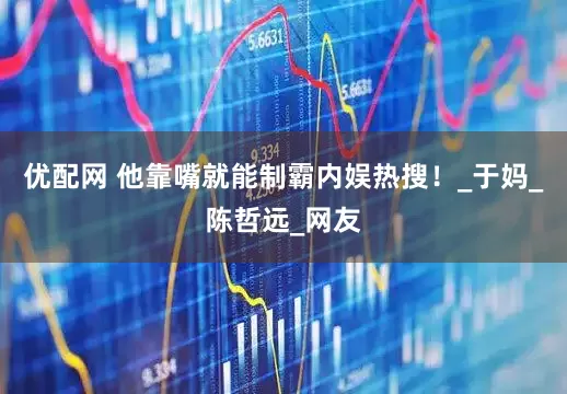 优配网 他靠嘴就能制霸内娱热搜！_于妈_陈哲远_网友