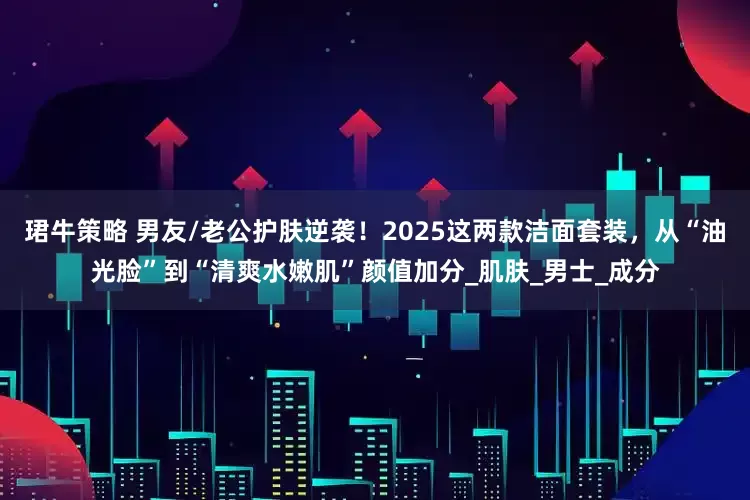 珺牛策略 男友/老公护肤逆袭！2025这两款洁面套装，从“油光脸”到“清爽水嫩肌”颜值加分_肌肤_男士_成分