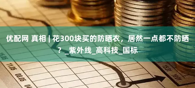 优配网 真相 | 花300块买的防晒衣，居然一点都不防晒？_紫外线_高科技_国标