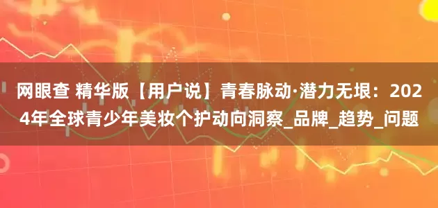 网眼查 精华版【用户说】青春脉动·潜力无垠：2024年全球青少年美妆个护动向洞察_品牌_趋势_问题