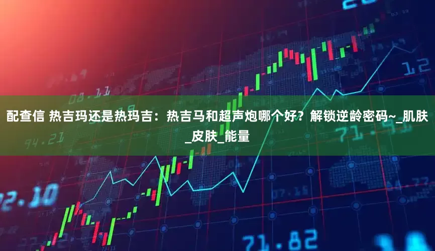 配查信 热吉玛还是热玛吉：热吉马和超声炮哪个好？解锁逆龄密码~_肌肤_皮肤_能量