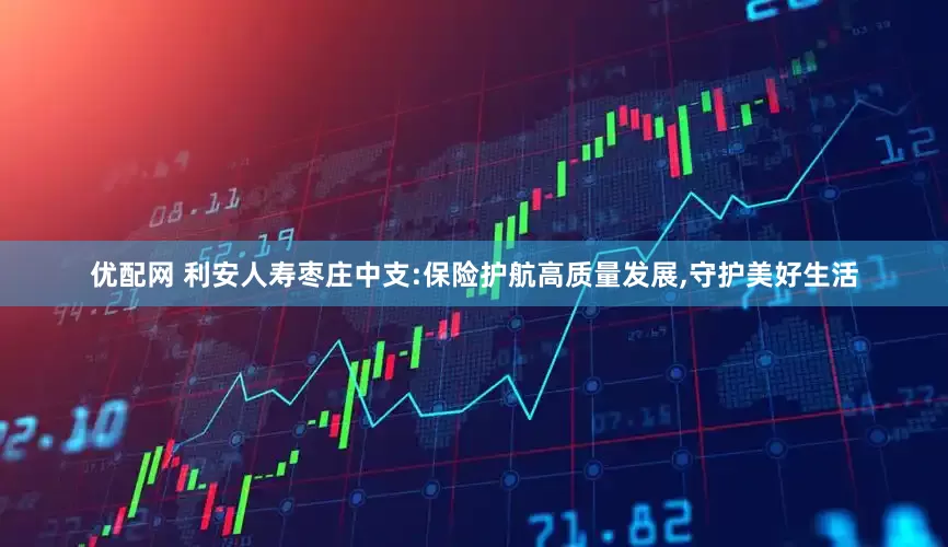 优配网 利安人寿枣庄中支:保险护航高质量发展,守护美好生活