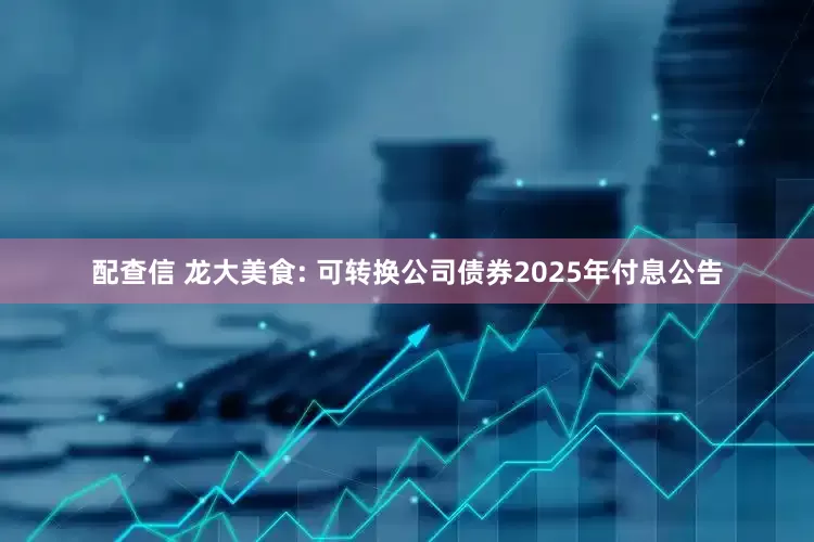 配查信 龙大美食: 可转换公司债券2025年付息公告