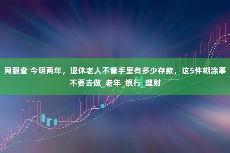 网眼查 今明两年，退休老人不管手里有多少存款，这5件糊涂事不要去做_老年_银行_理财