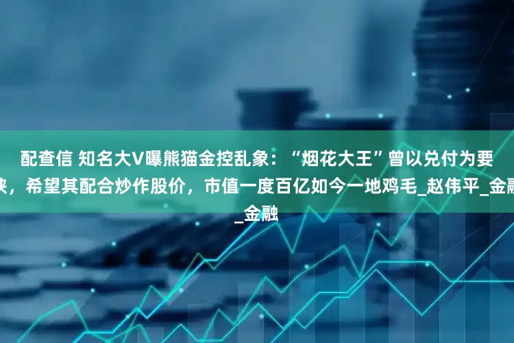配查信 知名大V曝熊猫金控乱象：“烟花大王”曾以兑付为要挟，希望其配合炒作股价，市值一度百亿如今一地鸡毛_赵伟平_金融