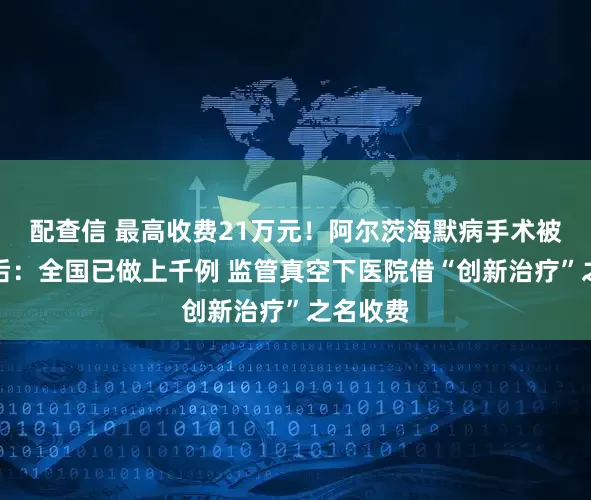 配查信 最高收费21万元！阿尔茨海默病手术被叫停背后：全国已做上千例 监管真空下医院借“创新治疗”之名收费