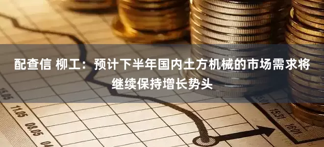 配查信 柳工：预计下半年国内土方机械的市场需求将继续保持增长势头