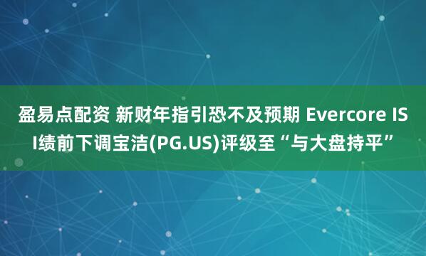 盈易点配资 新财年指引恐不及预期 Evercore ISI绩前下调宝洁(PG.US)评级至“与大盘持平”