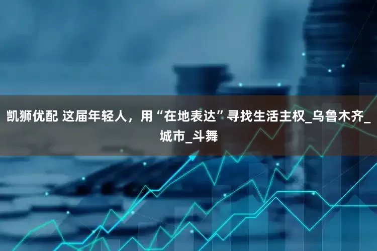 凯狮优配 这届年轻人，用“在地表达”寻找生活主权_乌鲁木齐_城市_斗舞