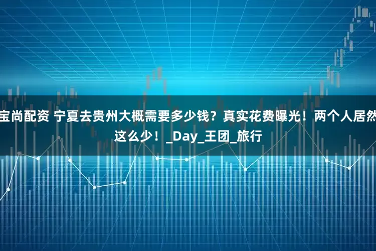 宝尚配资 宁夏去贵州大概需要多少钱？真实花费曝光！两个人居然这么少！_Day_王团_旅行