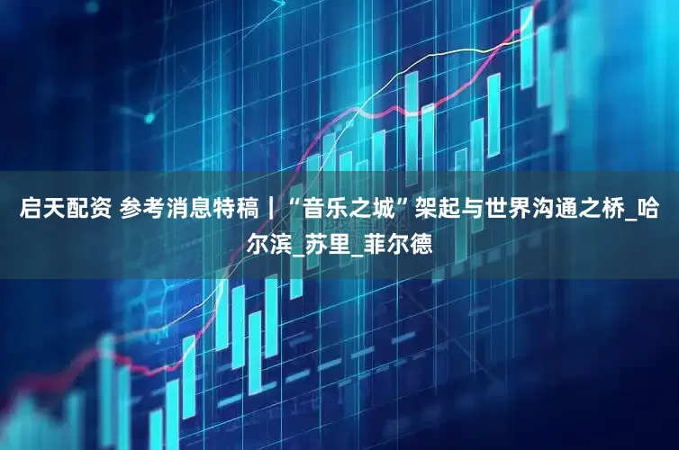 启天配资 参考消息特稿｜“音乐之城”架起与世界沟通之桥_哈尔滨_苏里_菲尔德