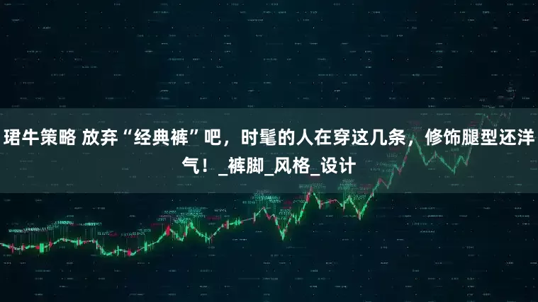珺牛策略 放弃“经典裤”吧，时髦的人在穿这几条，修饰腿型还洋气！_裤脚_风格_设计