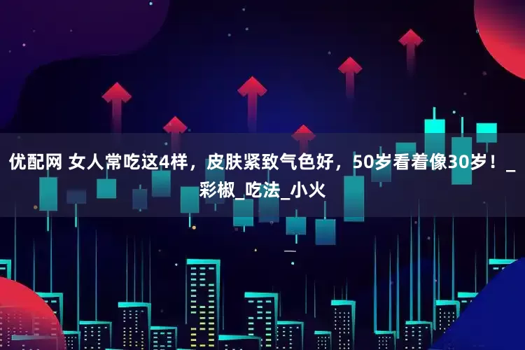 优配网 女人常吃这4样，皮肤紧致气色好，50岁看着像30岁！_彩椒_吃法_小火