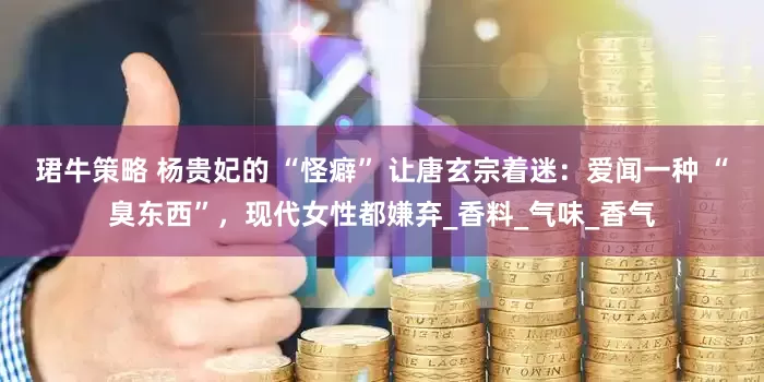 珺牛策略 杨贵妃的 “怪癖” 让唐玄宗着迷：爱闻一种 “臭东西”，现代女性都嫌弃_香料_气味_香气