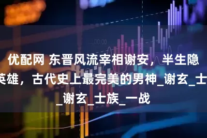 优配网 东晋风流宰相谢安，半生隐士半生英雄，古代史上最完美的男神_谢玄_士族_一战