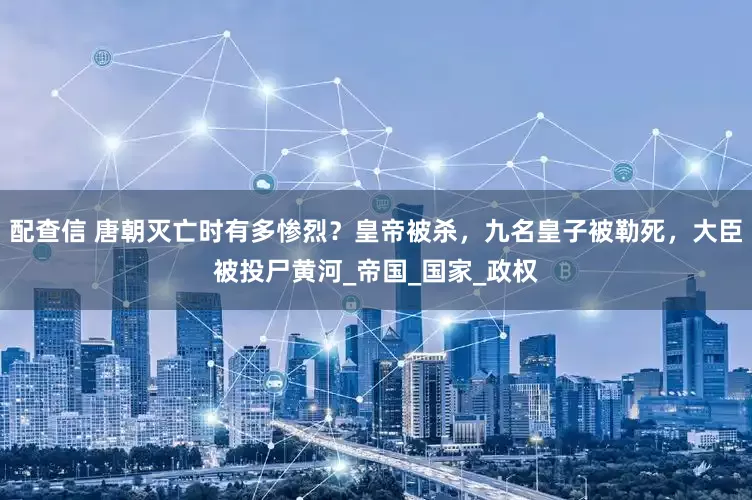 配查信 唐朝灭亡时有多惨烈？皇帝被杀，九名皇子被勒死，大臣被投尸黄河_帝国_国家_政权
