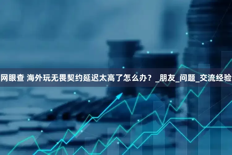 网眼查 海外玩无畏契约延迟太高了怎么办？_朋友_问题_交流经验