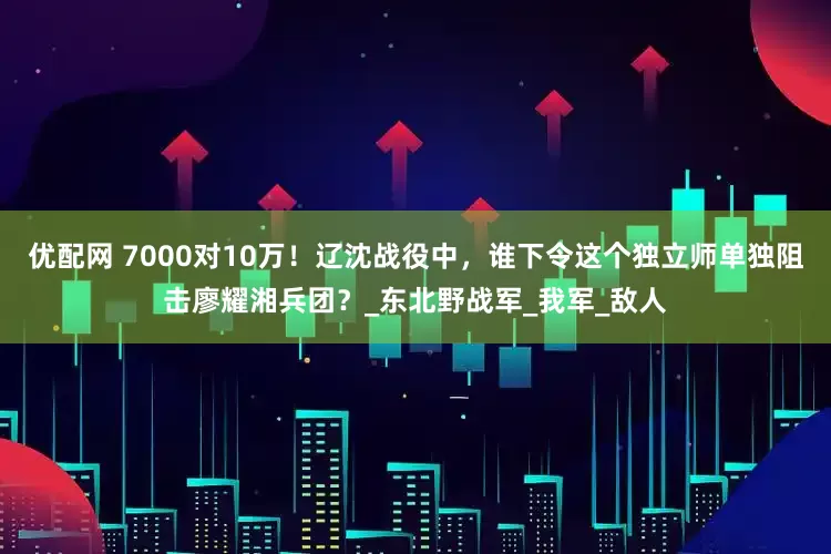 优配网 7000对10万！辽沈战役中，谁下令这个独立师单独阻击廖耀湘兵团？_东北野战军_我军_敌人