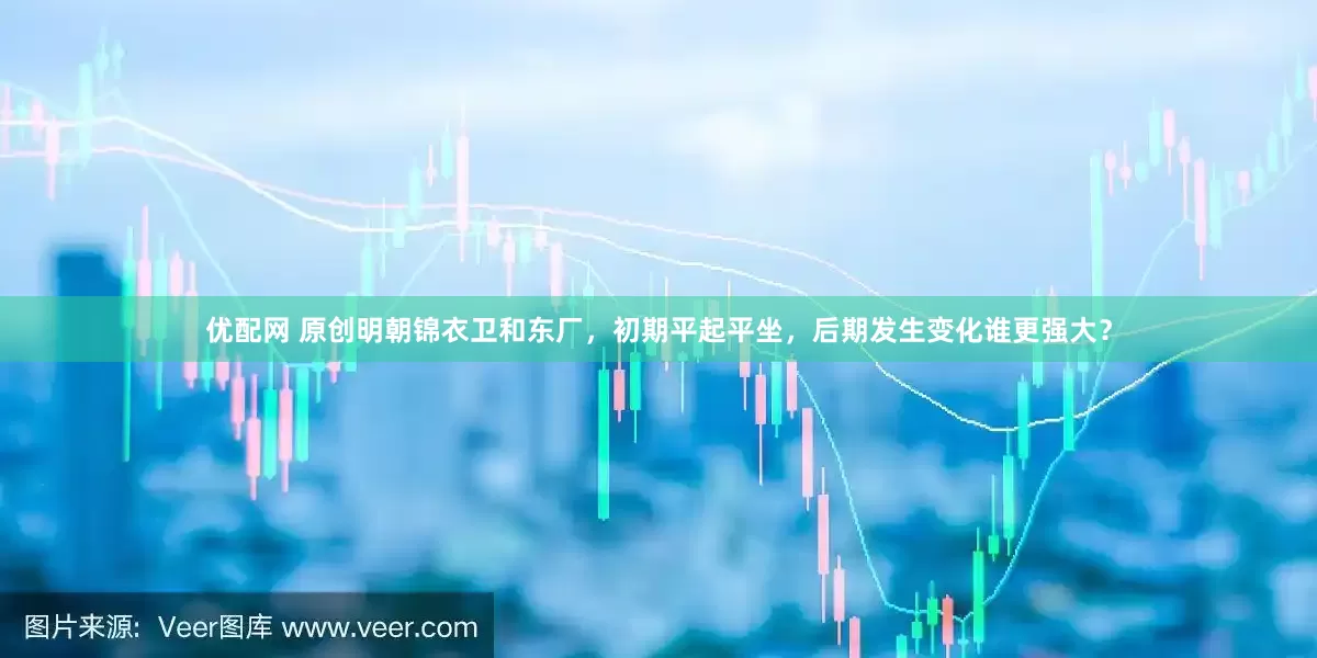 优配网 原创明朝锦衣卫和东厂，初期平起平坐，后期发生变化谁更强大？