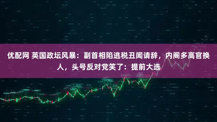 优配网 英国政坛风暴：副首相陷逃税丑闻请辞，内阁多高官换人，头号反对党笑了：提前大选