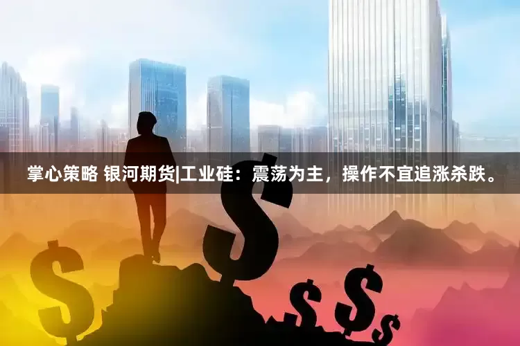 掌心策略 银河期货|工业硅：震荡为主，操作不宜追涨杀跌。