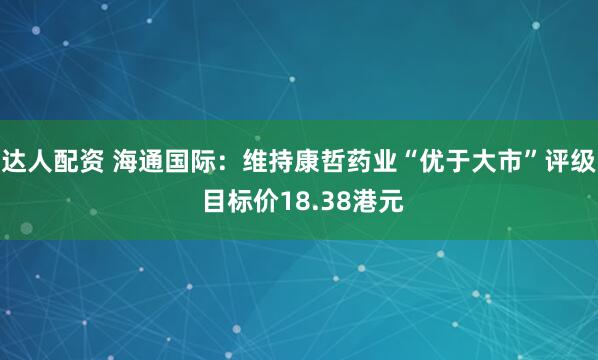 达人配资 海通国际：维持康哲药业“优于大市”评级 目标价18.38港元