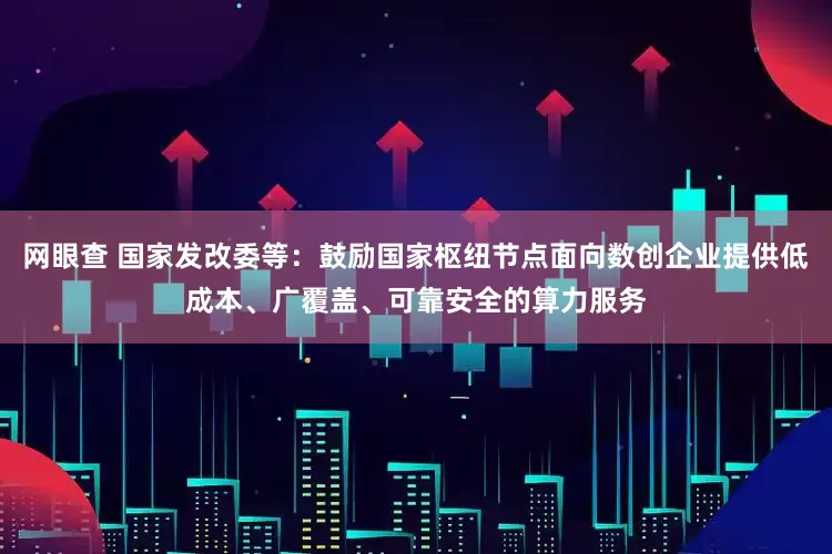 网眼查 国家发改委等：鼓励国家枢纽节点面向数创企业提供低成本、广覆盖、可靠安全的算力服务
