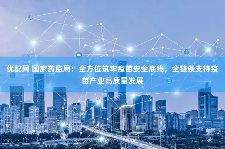 优配网 国家药监局：全方位筑牢疫苗安全底线，全链条支持疫苗产业高质量发展