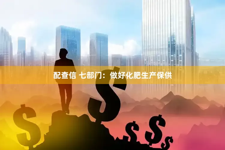 配查信 七部门：做好化肥生产保供