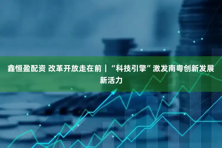 鑫恒盈配资 改革开放走在前｜“科技引擎”激发南粤创新发展新活力