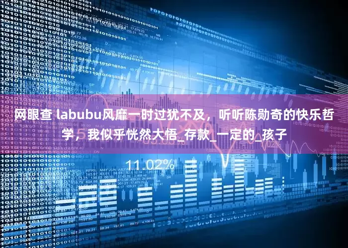 网眼查 labubu风靡一时过犹不及，听听陈勋奇的快乐哲学，我似乎恍然大悟_存款_一定的_孩子