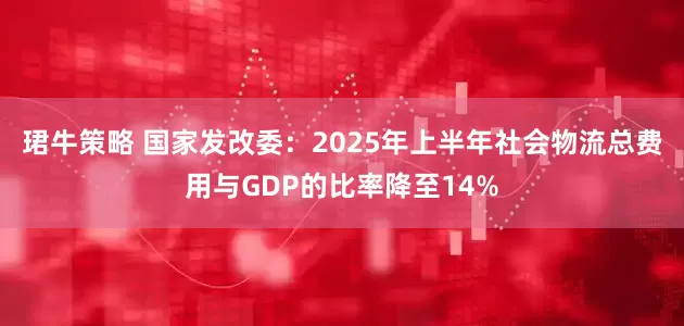 珺牛策略 国家发改委：2025年上半年社会物流总费用与GDP的比率降至14%