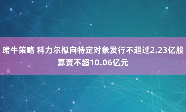 珺牛策略 科力尔拟向特定对象发行不超过2.23亿股募资不超10.06亿元