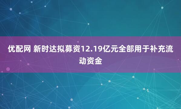 优配网 新时达拟募资12.19亿元全部用于补充流动资金