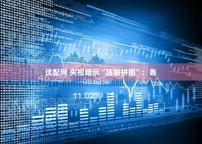 优配网 央视暗示“压轴拼图”：轰