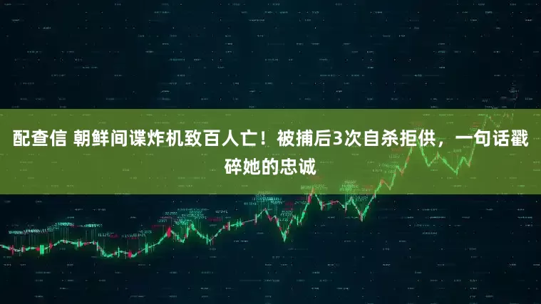 配查信 朝鲜间谍炸机致百人亡!被捕后3次自杀拒供,一句话戳碎她的忠诚