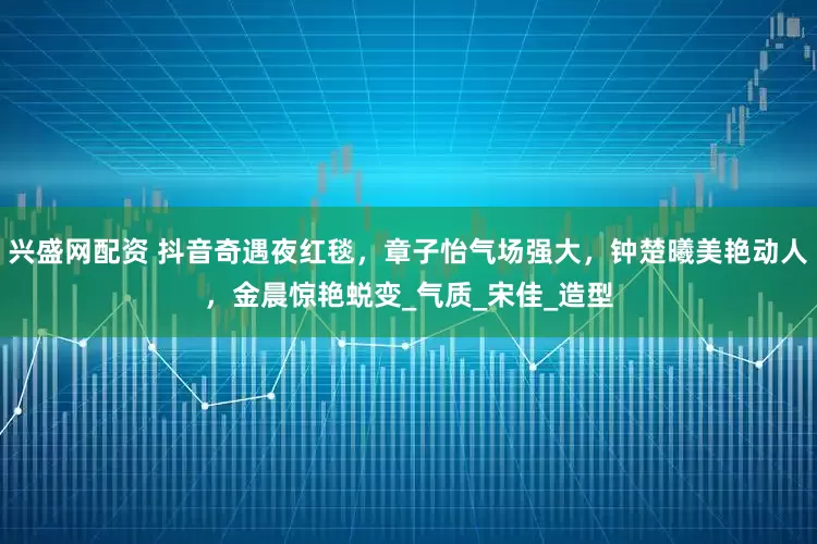 兴盛网配资 抖音奇遇夜红毯，章子怡气场强大，钟楚曦美艳动人，金晨惊艳蜕变_气质_宋佳_造型