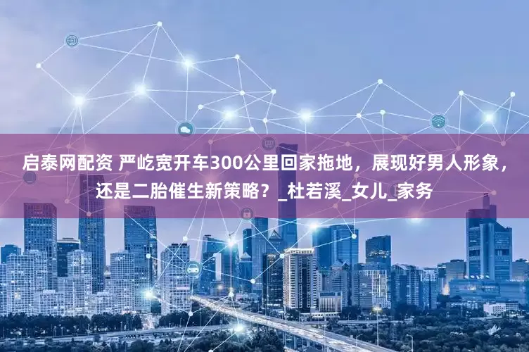 启泰网配资 严屹宽开车300公里回家拖地，展现好男人形象，还是二胎催生新策略？_杜若溪_女儿_家务