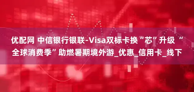 优配网 中信银行银联-Visa双标卡换“芯”升级 “全球消费季”助燃暑期境外游_优惠_信用卡_线下