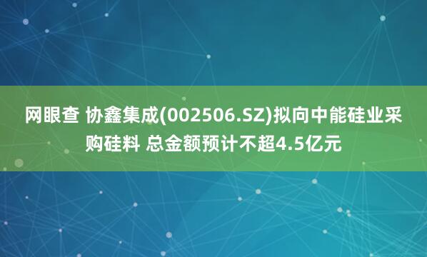 网眼查 协鑫集成(002506.SZ)拟向中能硅业采购硅料 总金额预计不超4.5亿元