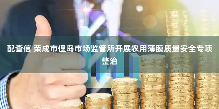 配查信 荣成市俚岛市场监管所开展农用薄膜质量安全专项整治